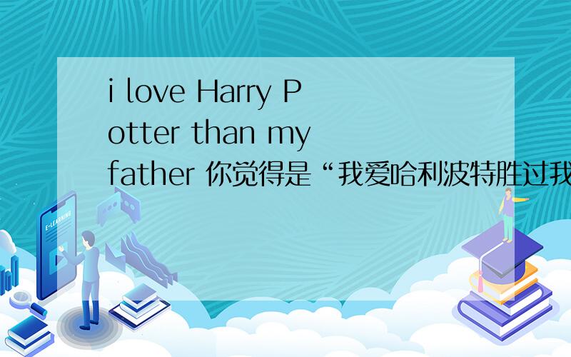 i love Harry Potter than my father 你觉得是“我爱哈利波特胜过我爱父亲。哪有爱书胜过爱爸爸的？
