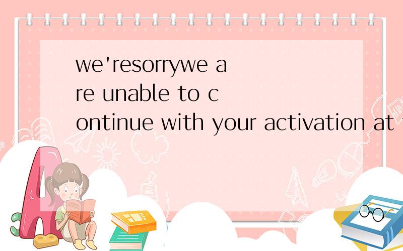 we'resorrywe are unable to continue with your activation at this time汉语意思