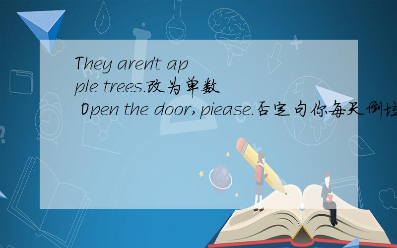 They aren't apple trees.改为单数 Open the door,piease.否定句你每天倒垃圾吗 翻译成英语