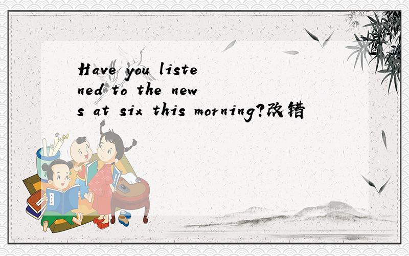 Have you listened to the news at six this morning?改错