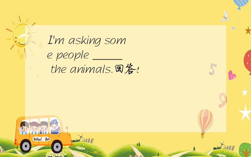 I'm asking some people _____ the animals.回答!