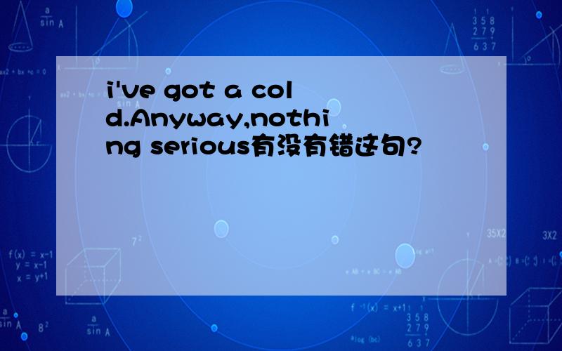 i've got a cold.Anyway,nothing serious有没有错这句?
