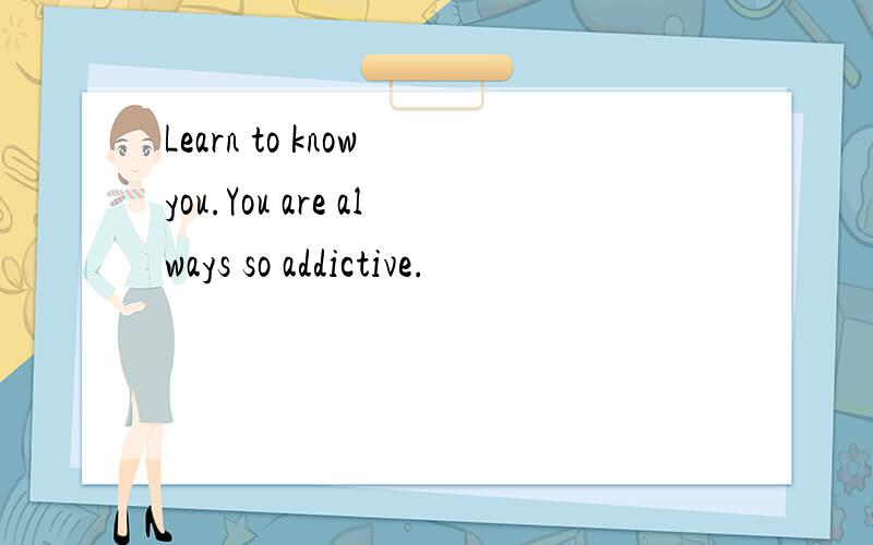 Learn to know you.You are always so addictive.