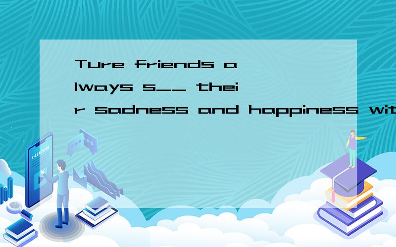 Ture friends always s__ their sadness and happiness with each other