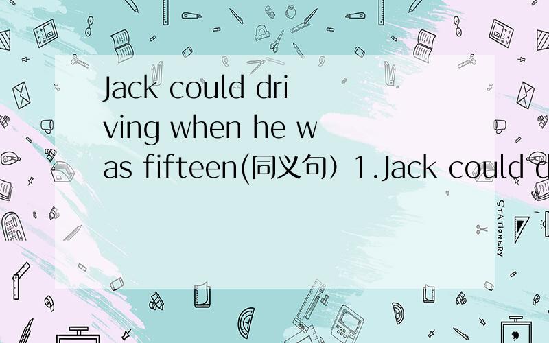 Jack could driving when he was fifteen(同义句）1.Jack could drive when he was fifteen.（同义句） Jack could drive _______ ________ ________ _________ fifiteen.2.We can talk loudly in the classroom.（否定句） We _______ ________ loudly i