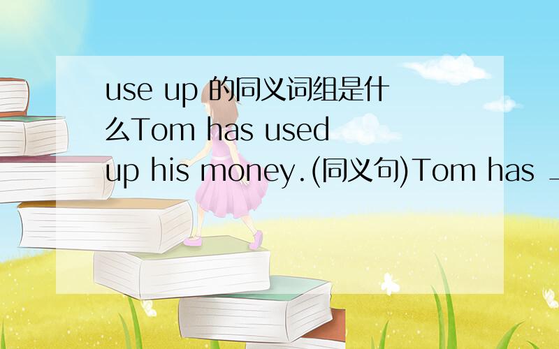 use up 的同义词组是什么Tom has used up his money.(同义句)Tom has ____ ____ ____ his money.