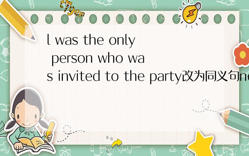 l was the only person who was invited to the party改为同义句nobody____me_____invited to the party.