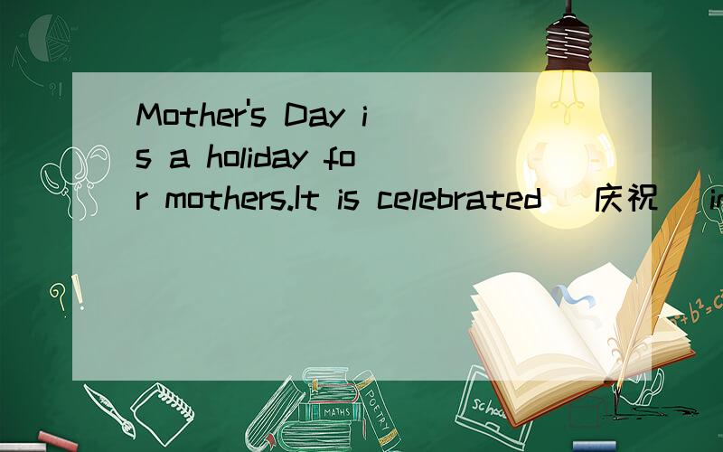 Mother's Day is a holiday for mothers.It is celebrated (庆祝) in the United States,English,India and some other countries.In a short time,it becomes widely celebrated.Mother's Day falls on the second Sunday in May.On that day,many people send gifts