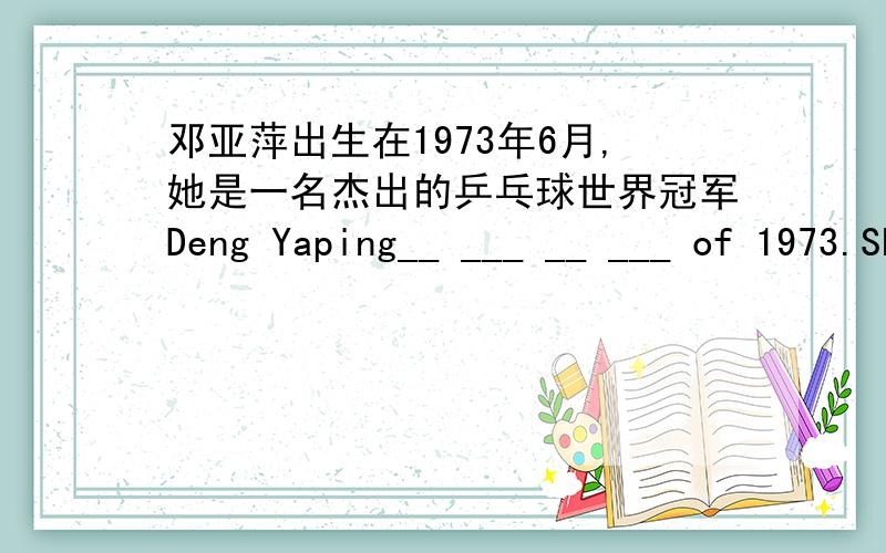 邓亚萍出生在1973年6月,她是一名杰出的乒乓球世界冠军Deng Yaping__ ___ __ ___ of 1973.She is an __ pi邓亚萍出生在1973年6月,她是一名杰出的乒乓球世界冠军Deng Yaping__ ___ __ ___ of 1973.She is an __ ping-pong___