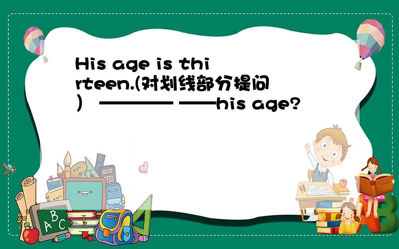 His age is thirteen.(对划线部分提问） ———— ——his age?