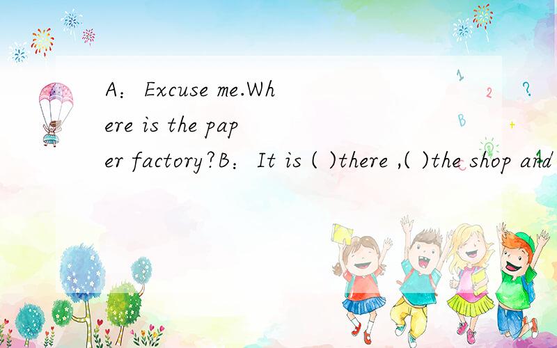 A：Excuse me.Where is the paper factory?B：It is ( )there ,( )the shop and the shoe factory.