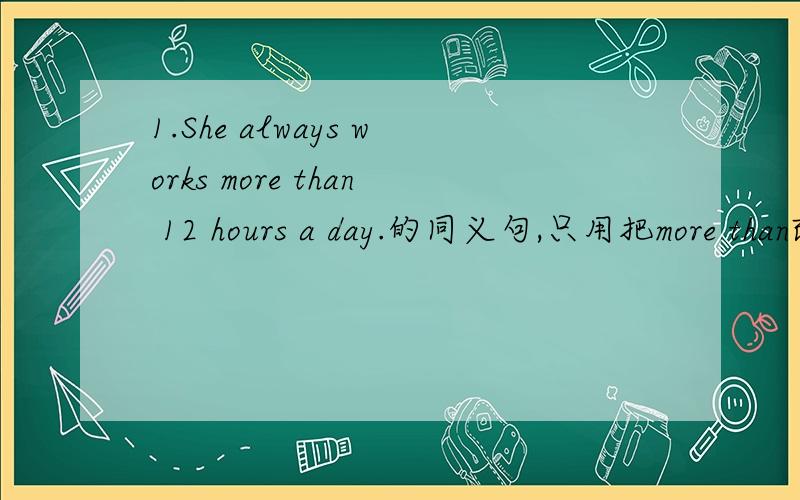 1.She always works more than 12 hours a day.的同义句,只用把more than改掉