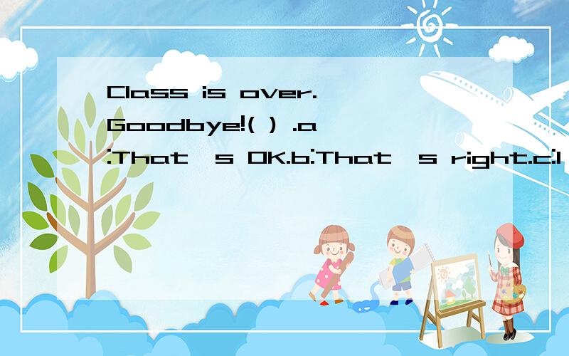 Class is over.Goodbye!( ) .a:That's OK.b:That's right.c:l'm right.d:lt;s fine.