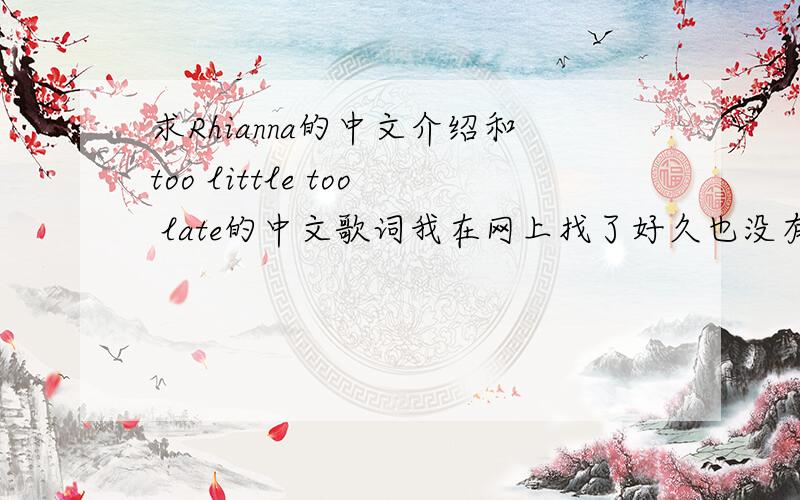 求Rhianna的中文介绍和too little too late的中文歌词我在网上找了好久也没有找到她的介绍Rhianna 郁闷啊```too little too late这首歌很好听,也我找不到翻译啊```大家也可以到我的博客上看一看,好多英