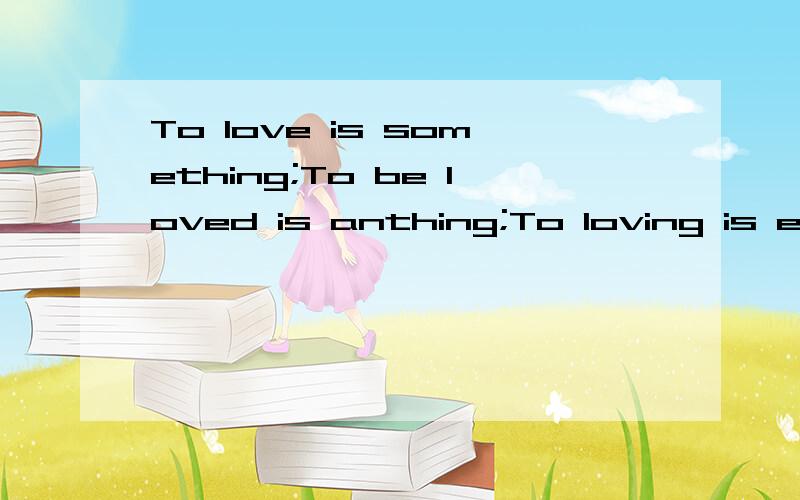 To love is something;To be loved is anthing;To loving is everthing的中文是什么意思?