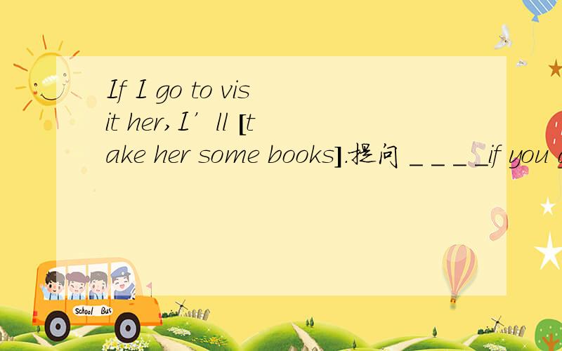 If I go to visit her,I’ll [take her some books].提问 _ _ _ _if you go to visit her?