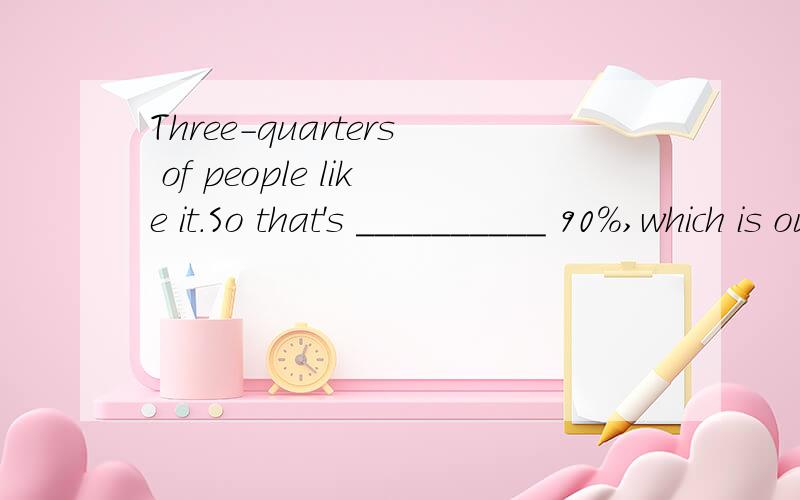 Three-quarters of people like it.So that's __________ 90%,which is our target.A precisely B approximately C under D around