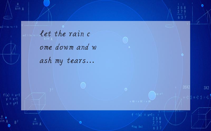let the rain come dowm and wash my tears...