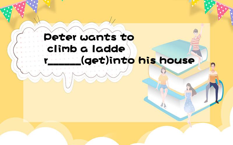 Peter wants to climb a ladder______(get)into his house