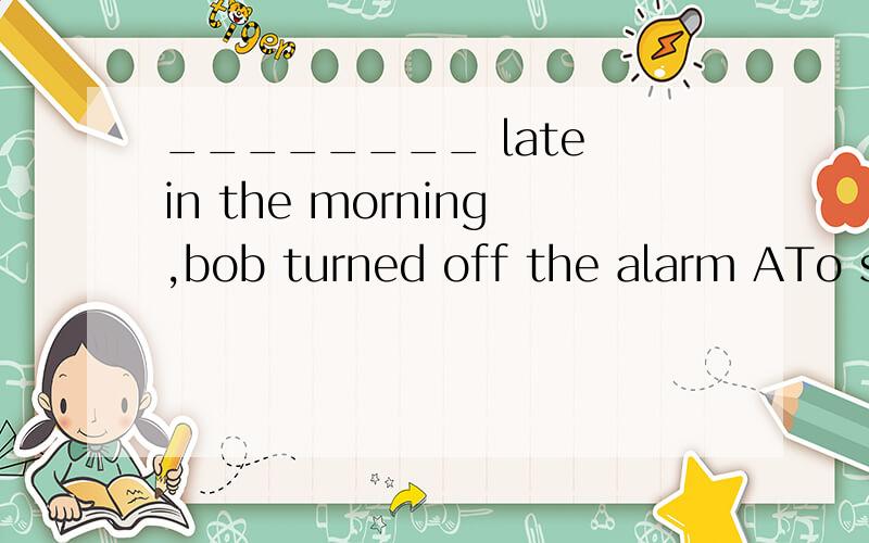 ________ late in the morning,bob turned off the alarm ATo sleep BSleeping CSleep DHaving slept答案是B,有人说选A解释