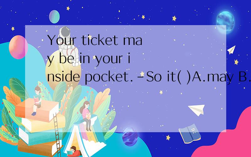 Your ticket may be in your inside pocket.-So it( )A.may B.is C.can