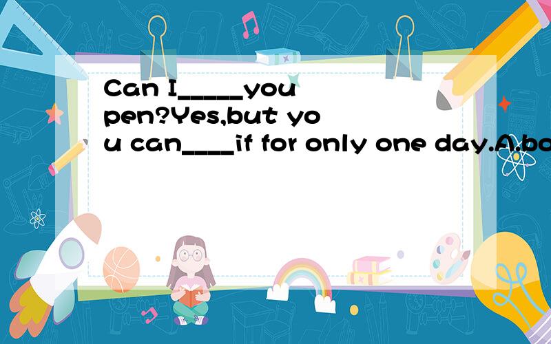 Can I_____you pen?Yes,but you can____if for only one day.A.borrow,borrow B.borrow,keep C.keep,borrow D.keep,keep