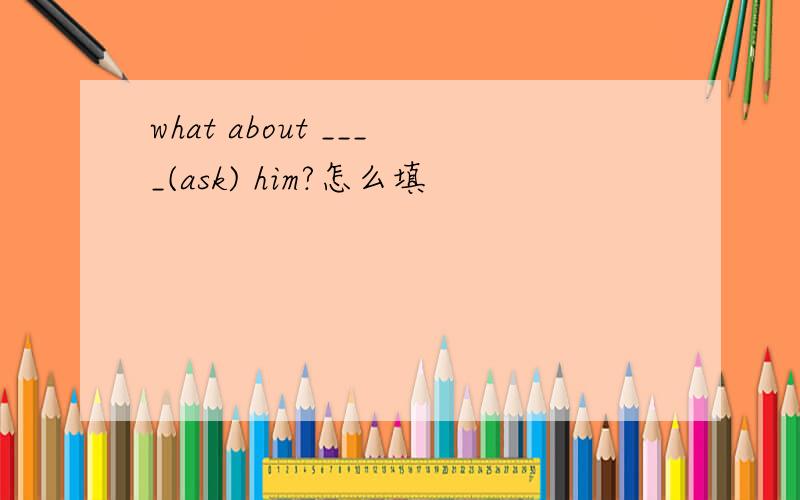 what about ____(ask) him?怎么填