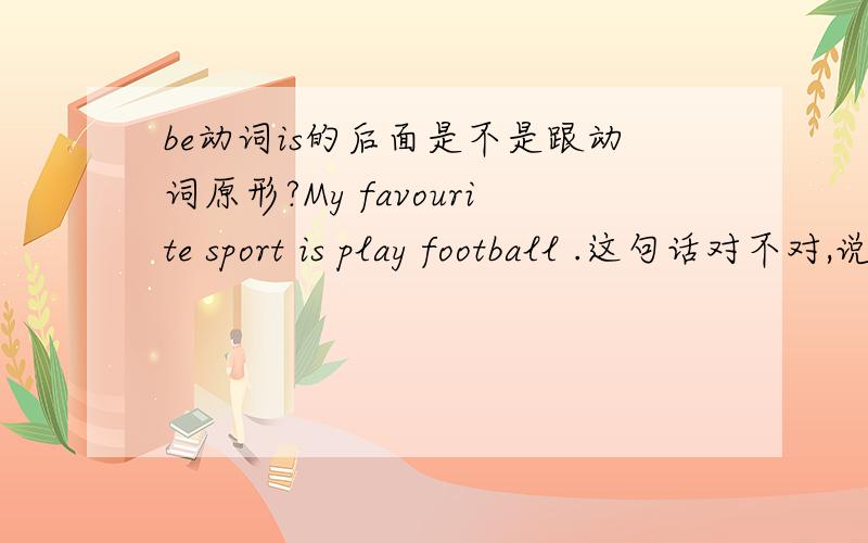 be动词is的后面是不是跟动词原形?My favourite sport is play football .这句话对不对,说理由.