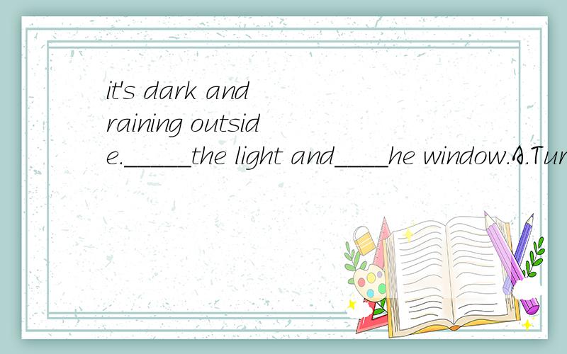 it's dark and raining outside._____the light and____he window.A.Turn off;close B.Tur on;open C.Tur on;close理由