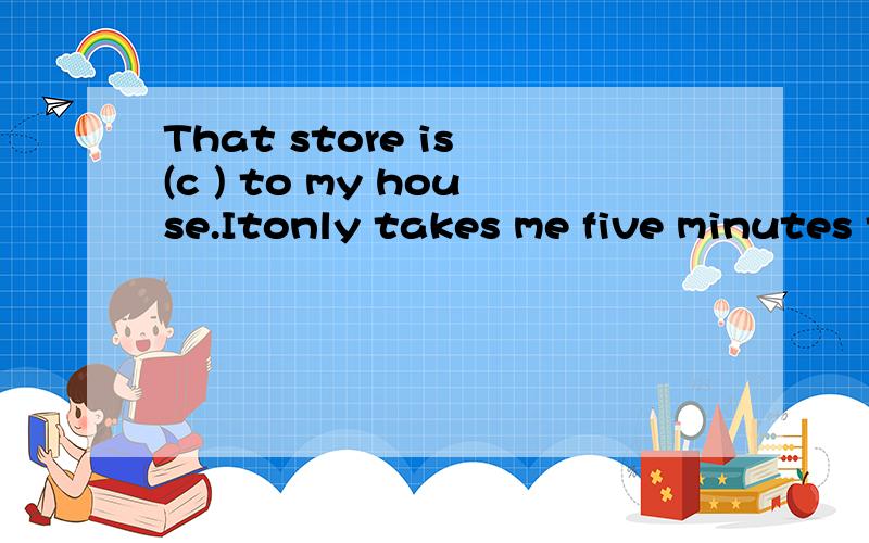 That store is (c ) to my house.Itonly takes me five minutes to walk there.括号内以c开头