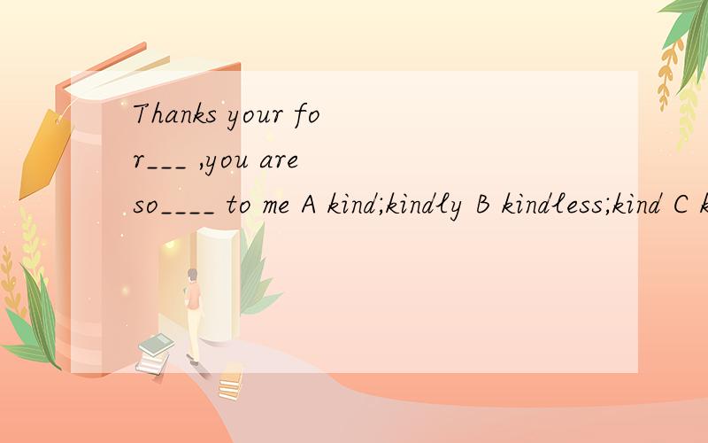 Thanks your for___ ,you are so____ to me A kind;kindly B kindless;kind C kindness;kind