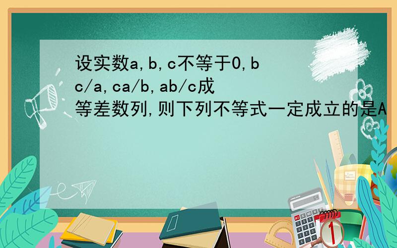 设实数a,b,c不等于0,bc/a,ca/b,ab/c成等差数列,则下列不等式一定成立的是A |b|＜=|ac| B b^2＞=|ac| C a^2＜=b^2＜=c^2 D |b|＜=(|a|+|c|)/2