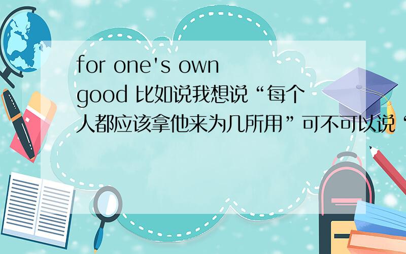 for one's own good 比如说我想说“每个人都应该拿他来为几所用”可不可以说“everybody should try to use it for his own good”