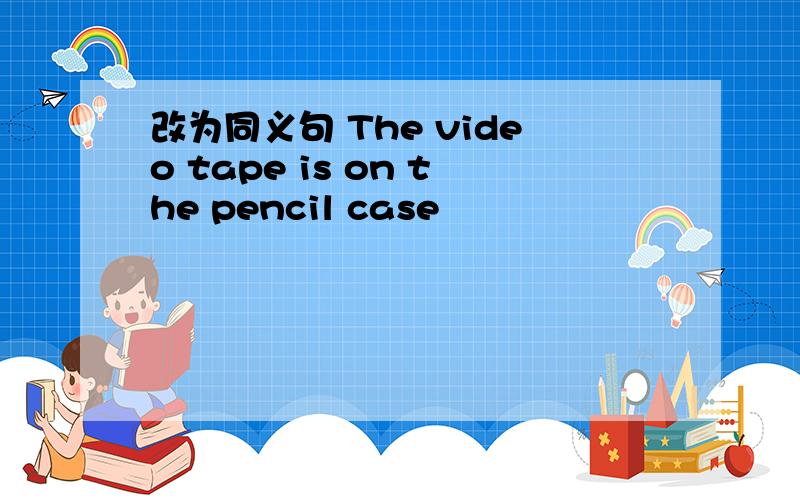 改为同义句 The video tape is on the pencil case