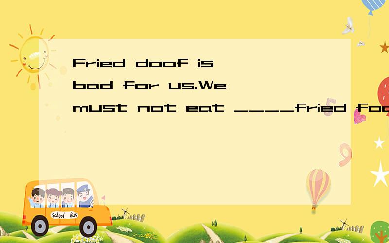 Fried doof is bad for us.We must not eat ____fried food A too many B too littl e C too muchD enough