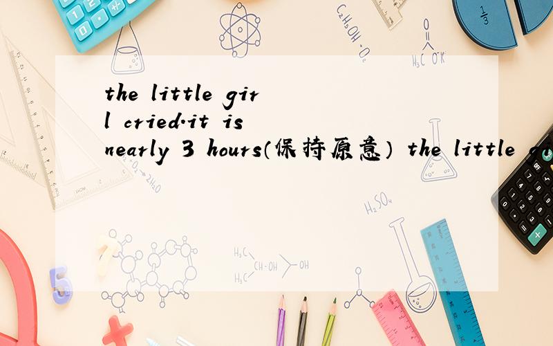 the little girl cried.it is nearly 3 hours（保持原意） the little girl —— —— for 3 hours.it —— nearly 3 hours —— the little girl cried