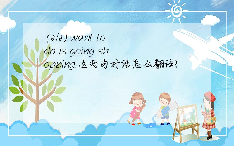 (2/2) want to do is going shopping.这两句对话怎么翻译?