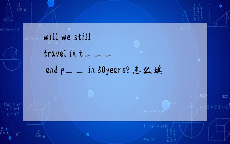 will we still travel in t___ and p__ in 50years?怎么填