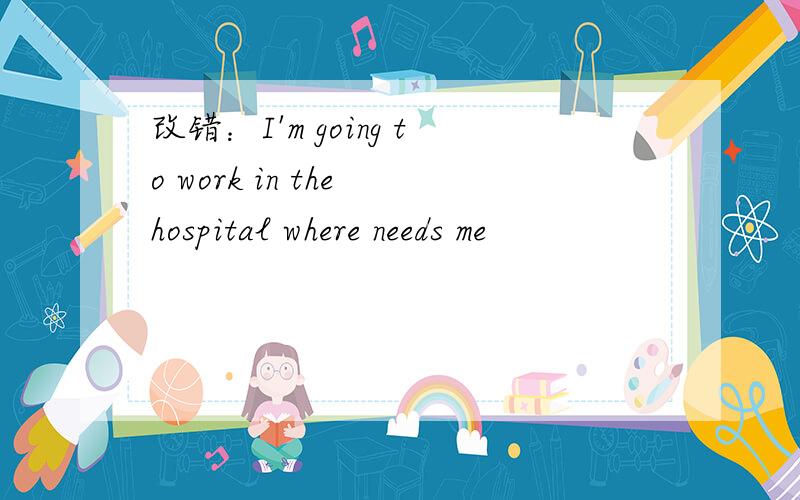 改错：I'm going to work in the hospital where needs me