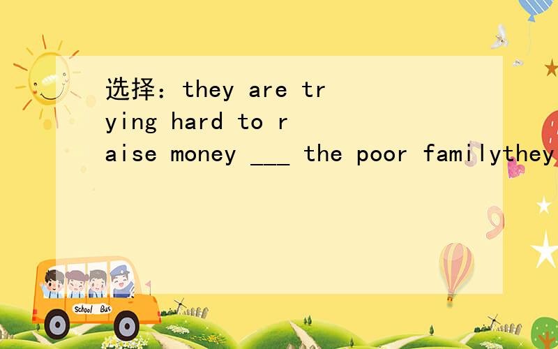 选择：they are trying hard to raise money ___ the poor familythey are trying hard to raise money ___ the poor familyA.to B.for C.with D.as