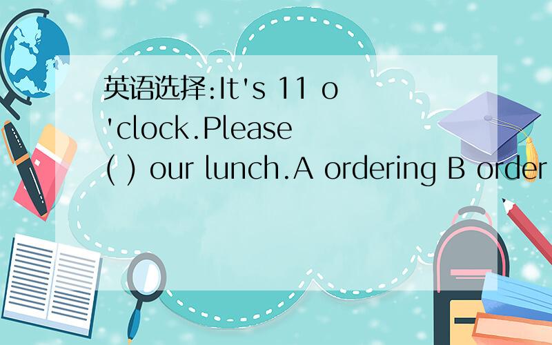 英语选择:It's 11 o'clock.Please ( ) our lunch.A ordering B order C to order D orders