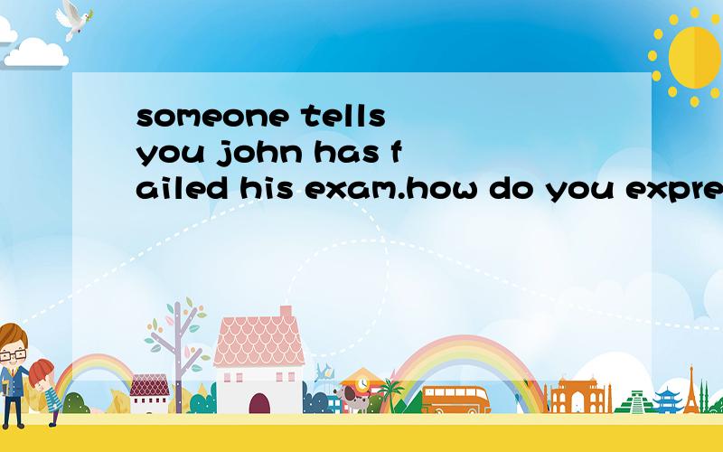 someone tells you john has failed his exam.how do you express sympathy for john?有谁知道这个的答案