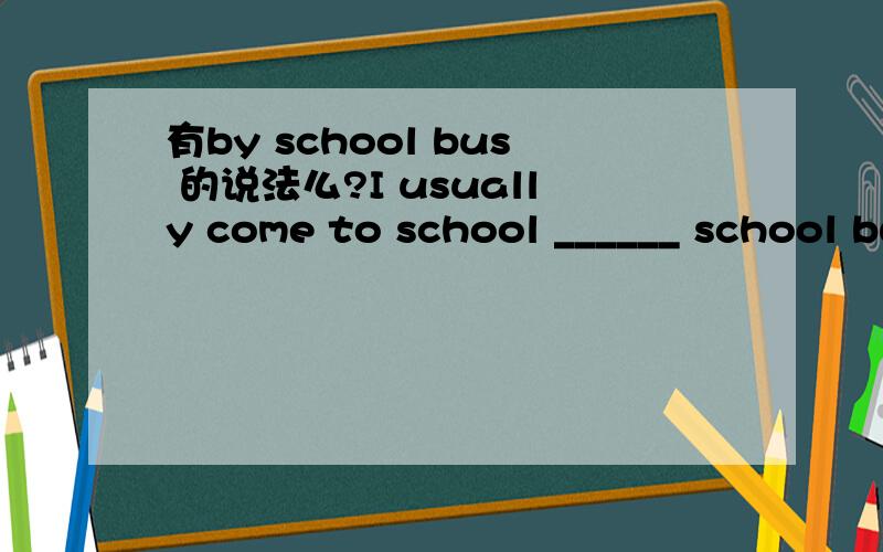 有by school bus 的说法么?I usually come to school ______ school bus,but today I came to school______ a taxi.A.on,in B.on,on C.by,in D.by,on我纠结的是第一个空。第二个空我知道的