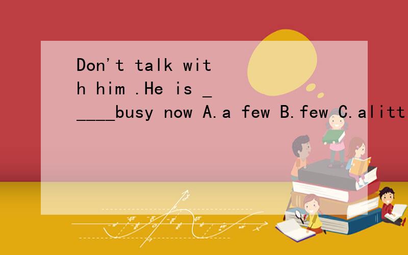 Don't talk with him .He is _____busy now A.a few B.few C.alittle D.little 选什么