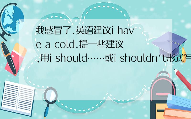 我感冒了.英语建议i have a cold.提一些建议,用i should……或i shouldn't形式写,初二水平的,.尽量不是书上的.10个,最好把中文写出来