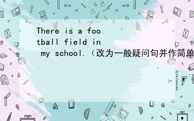 There is a football field in my school.（改为一般疑问句并作简单回答）