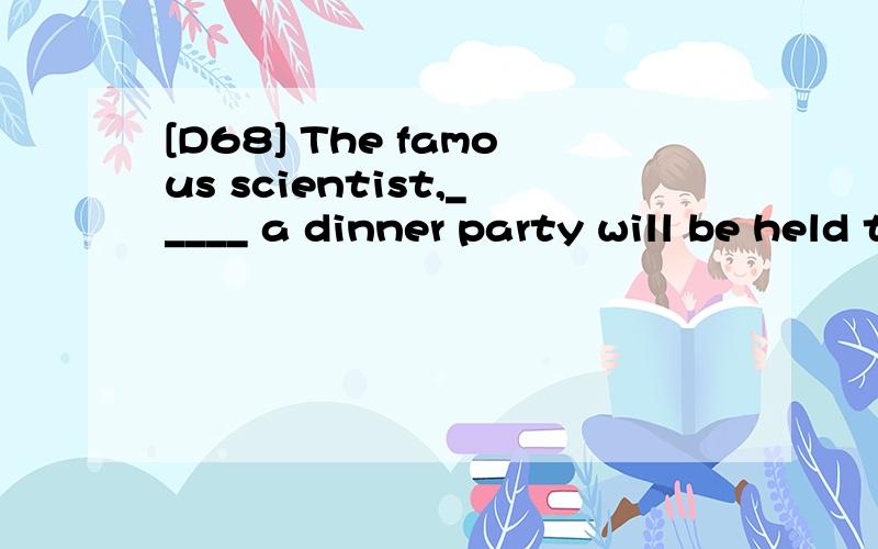 [D68] The famous scientist,_____ a dinner party will be held tonight,it to arrive soon.A.in honour of him B.in his honourC.in whose honour D.in which honour翻译包括选项,并分析