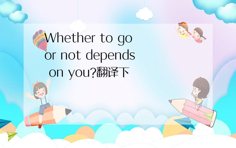 Whether to go or not depends on you?翻译下