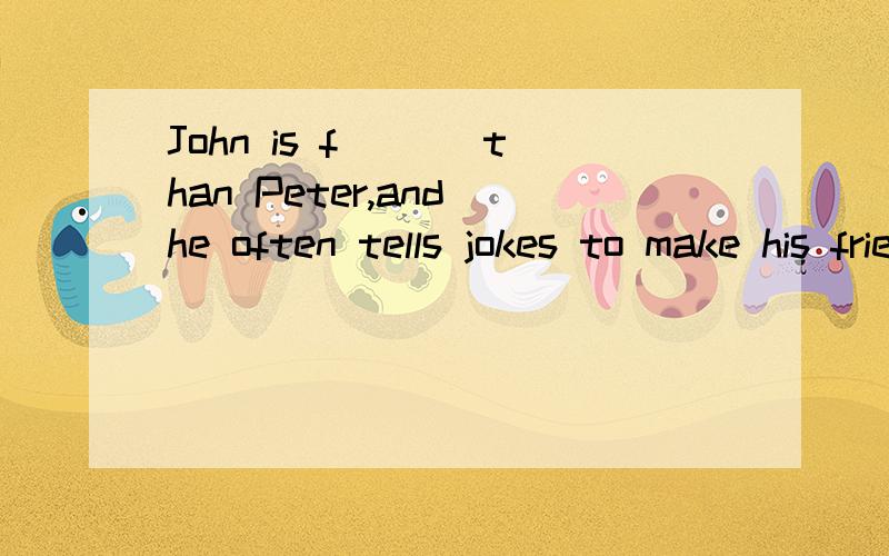 John is f___ than Peter,and he often tells jokes to make his friends 按句首字母填词