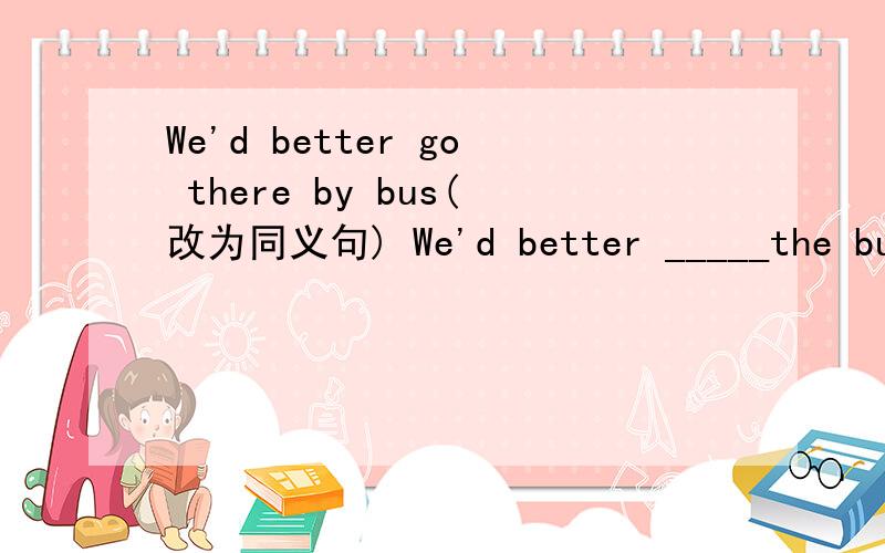 We'd better go there by bus(改为同义句) We'd better _____the bus there.We'd better go there _____the bus.